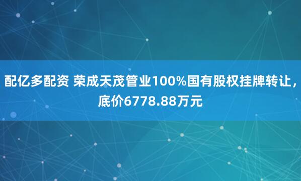配亿多配资 荣成天茂管业100%国有股权挂牌转让，底价6778.88万元