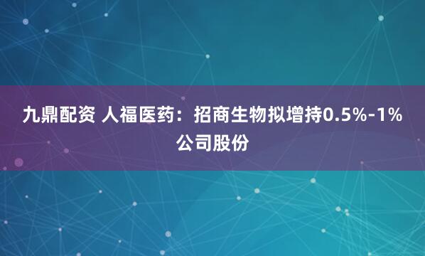 九鼎配资 人福医药：招商生物拟增持0.5%-1%公司股份