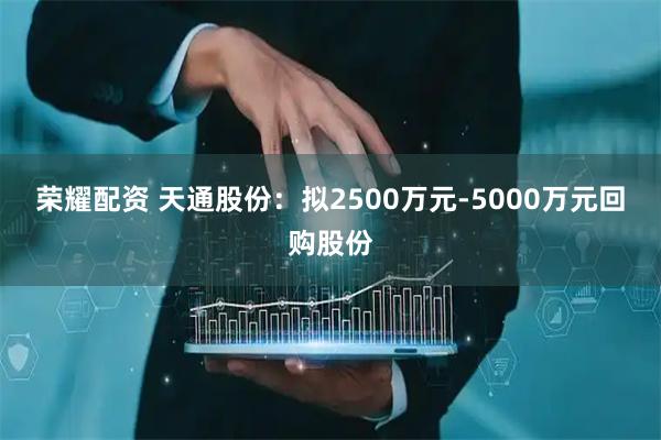 荣耀配资 天通股份：拟2500万元-5000万元回购股份
