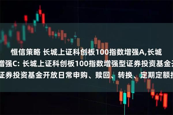 恒信策略 长城上证科创板100指数增强A,长城上证科创板100指数增强C: 长城上证科创板100指数增强型证券投资基金开放日常申购、赎回、转换、定期定额投资业务的公告