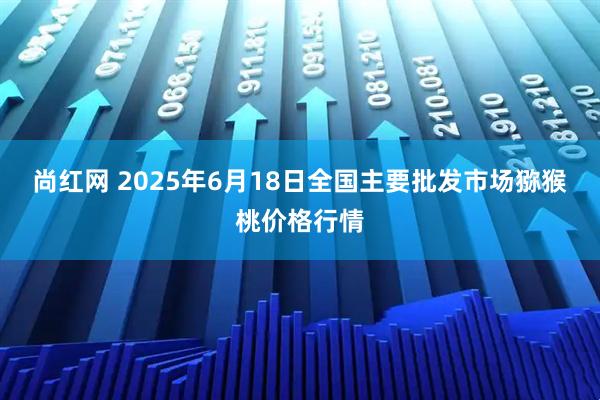 尚红网 2025年6月18日全国主要批发市场猕猴桃价格行情
