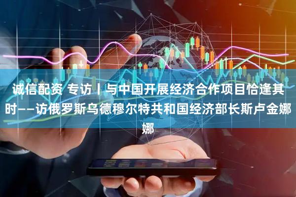 诚信配资 专访丨与中国开展经济合作项目恰逢其时——访俄罗斯乌德穆尔特共和国经济部长斯卢金娜