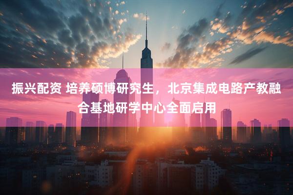 振兴配资 培养硕博研究生，北京集成电路产教融合基地研学中心全面启用