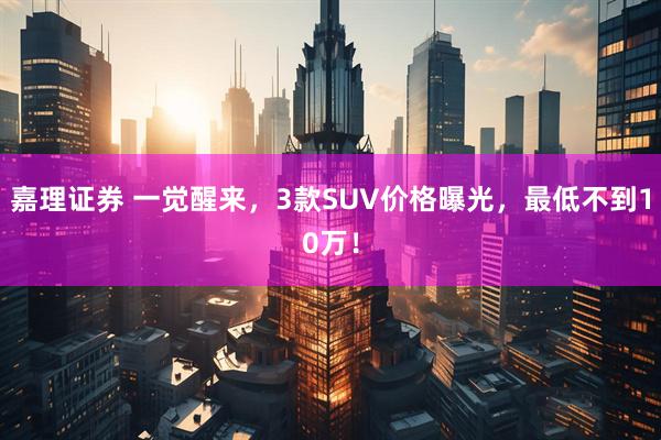 嘉理证券 一觉醒来，3款SUV价格曝光，最低不到10万！