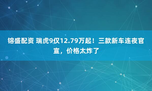 镕盛配资 瑞虎9仅12.79万起！三款新车连夜官宣，价格太炸了